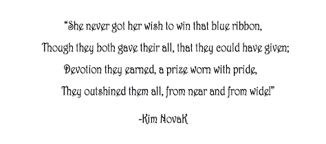 “She never got her wish to win that blue ribbon, Though they both gave their all, that they could have given; Devotion they earned, a prize worn with pride, They outshined them all, from near and from wide!"” Original poem by Kim Novak, actress and artist. ©2014 Kim Novak. All Rights Reserved.