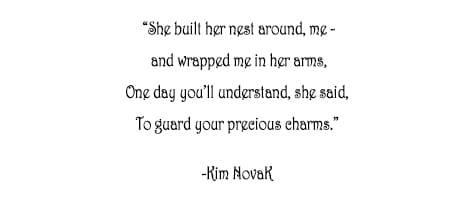 She built her nest around, me and wrapped me in her arms, One day you’ll understand, she said, To guard your precious charms. Original poem by Kim Novak, actress and artist. ©2014 Kim Novak. All Rights Reserved.