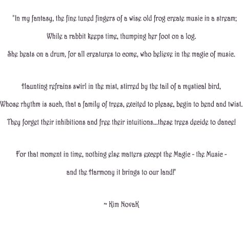 'The magic of Music', original poem by Kim Novak: “In my fantasy, the fine tuned fingers of a wise old frog create music in a stream; While a rabbit keeps time, thumping her foot on a log. She beats on a drum, for all creatures to come, who believe in the magic of music. Haunting refrains swirl in the mist, stirred by the tail of a mystical bird, Whose rhythm is such, that a family of trees, excited to please, begin to bend and twist. They forget their inhibitions and free their intuitions…these trees decide to dance! For that moment in time, nothing else matters except the Magic – the Music - and the Harmony it brings to our land!”