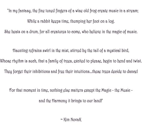 'The magic of Music', original poem by Kim Novak: “In my fantasy, the fine tuned fingers of a wise old frog create music in a stream; While a rabbit keeps time, thumping her foot on a log. She beats on a drum, for all creatures to come, who believe in the magic of music. Haunting refrains swirl in the mist, stirred by the tail of a mystical bird, Whose rhythm is such, that a family of trees, excited to please, begin to bend and twist. They forget their inhibitions and free their intuitions…these trees decide to dance! For that moment in time, nothing else matters except the Magic – the Music - and the Harmony it brings to our land!”